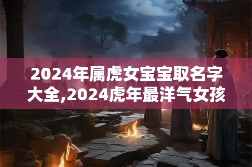 2024年属虎女宝宝取名字大全,2024虎年最洋气女孩名字