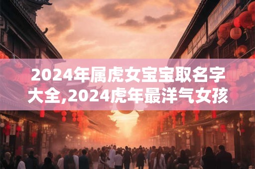 2024年属虎女宝宝取名字大全,2024虎年最洋气女孩名字