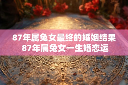 87年属兔女最终的婚姻结果 87年属兔女一生婚恋运 87年属兔女最终的婚姻结果 87年属兔女一生婚恋运