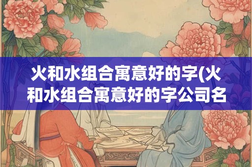 火和水组合寓意好的字(火和水组合寓意好的字公司名字)