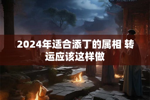 2024年适合添丁的属相 转运应该这样做