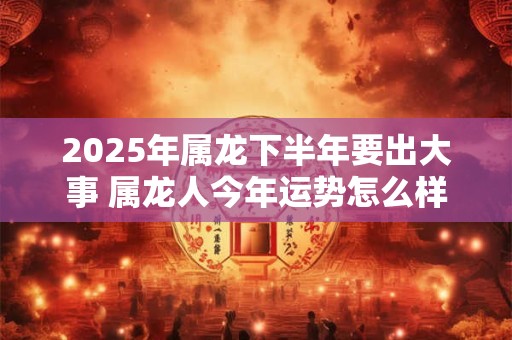 2025年属龙下半年要出大事 属龙人今年运势怎么样