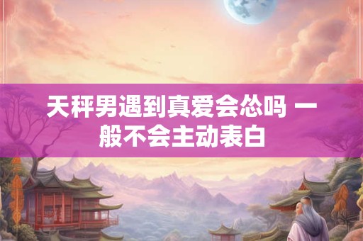 天秤男遇到真爱会怂吗 一般不会主动表白