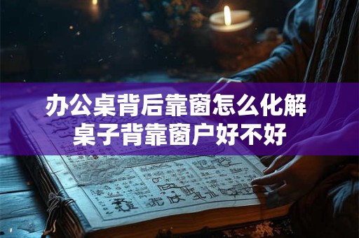 办公桌背后靠窗怎么化解 桌子背靠窗户好不好 办公桌背后靠窗怎么化解 桌子背靠窗户好不好