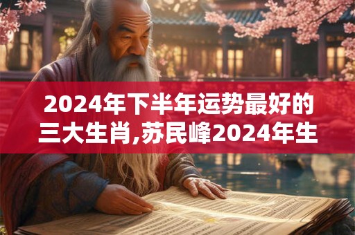 2024年下半年运势最好的三大生肖,苏民峰2024年生肖运程
