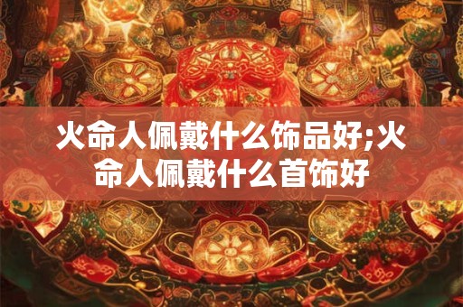 火命人佩戴什么饰品好;火命人佩戴什么首饰好
