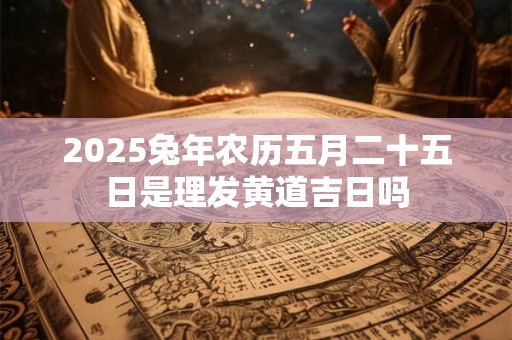 2025兔年农历五月二十五日是理发黄道吉日吗 2025兔年农历五月二十五日是理发黄道吉日吗
