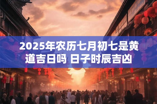 2025年农历七月初七是黄道吉日吗 日子时辰吉凶