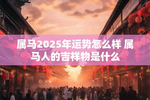 属马2025年运势怎么样 属马人的吉祥物是什么