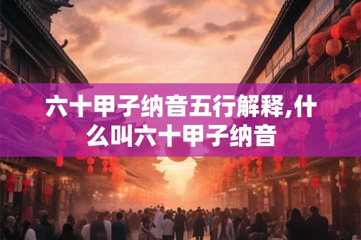 六十甲子纳音五行解释,什么叫六十甲子纳音