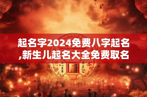 起名字2024免费八字起名,新生儿起名大全免费取名2024