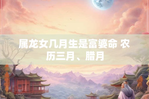 属龙女几月生是富婆命 农历三月、腊月