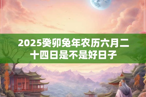 2025癸卯兔年农历六月二十四日是不是好日子