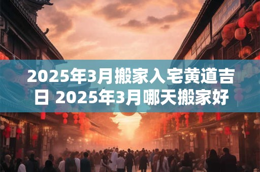 2025年3月搬家入宅黄道吉日 2025年3月哪天搬家好日子