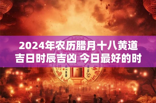 2024年农历腊月十八黄道吉日时辰吉凶 今日最好的时辰