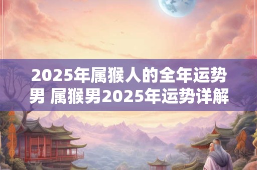 2025年属猴人的全年运势男 属猴男2025年运势详解