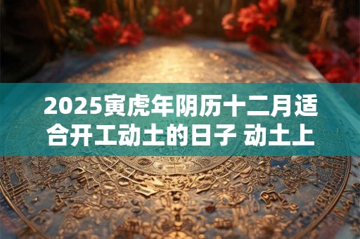 2025寅虎年阴历十二月适合开工动土的日子 动土上等吉日