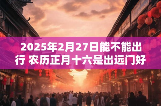 2025年2月27日能不能出行 农历正月十六是出远门好日子吗