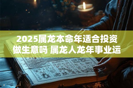 2025属龙本命年适合投资做生意吗 属龙人龙年事业运势如何