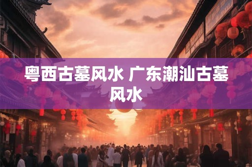 粤西古墓风水 广东潮汕古墓风水