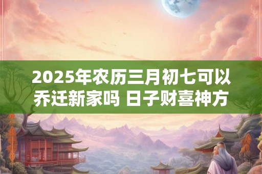 2025年农历三月初七可以乔迁新家吗 日子财喜神方位