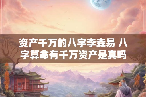 资产千万的八字李森易 八字算命有千万资产是真吗