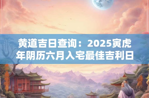 黄道吉日查询：2025寅虎年阴历六月入宅最佳吉利日子