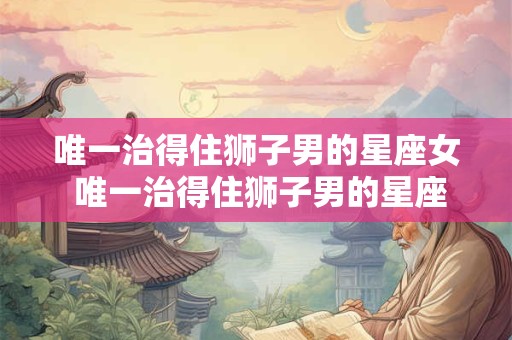 唯一治得住狮子男的星座女 唯一治得住狮子男的星座