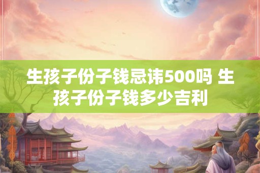 生孩子份子钱忌讳500吗 生孩子份子钱多少吉利