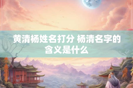 黄清杨姓名打分 杨清名字的含义是什么