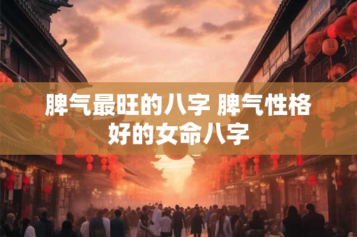 脾气最旺的八字 脾气性格好的女命八字