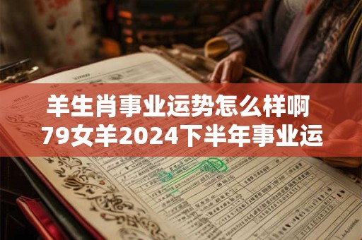 羊生肖事业运势怎么样啊 79女羊2024下半年事业运势