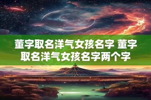 董字取名洋气女孩名字 董字取名洋气女孩名字两个字