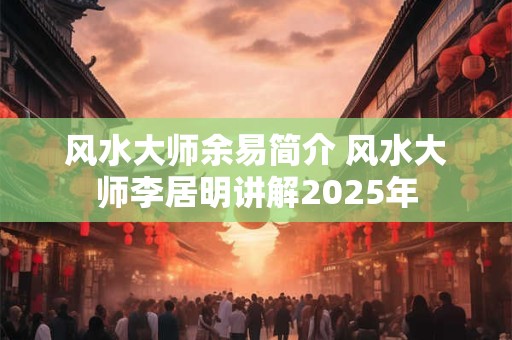 风水大师余易简介 风水大师李居明讲解2025年