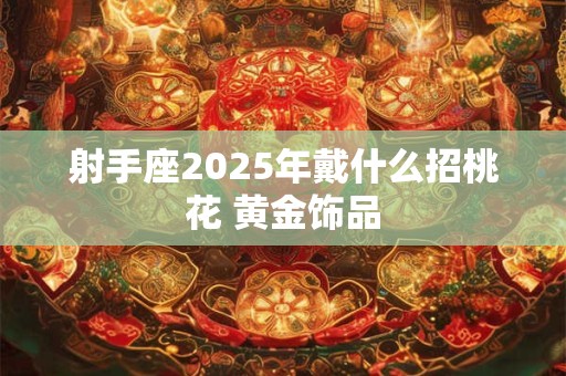 射手座2025年戴什么招桃花 黄金饰品