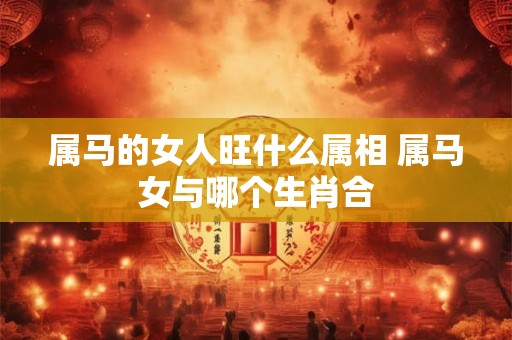 属马的女人旺什么属相 属马女与哪个生肖合