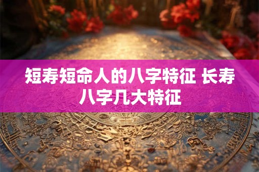 短寿短命人的八字特征 长寿八字几大特征 短寿短命人的八字特征 长寿八字几大特征