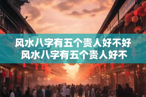 风水八字有五个贵人好不好 风水八字有五个贵人好不好呀