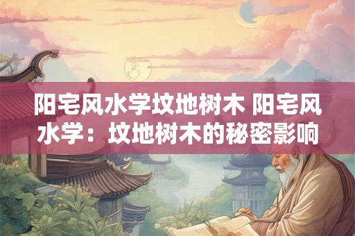 阳宅风水学坟地树木 阳宅风水学：坟地树木的秘密影响