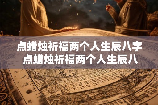 点蜡烛祈福两个人生辰八字 点蜡烛祈福两个人生辰八字怎么说