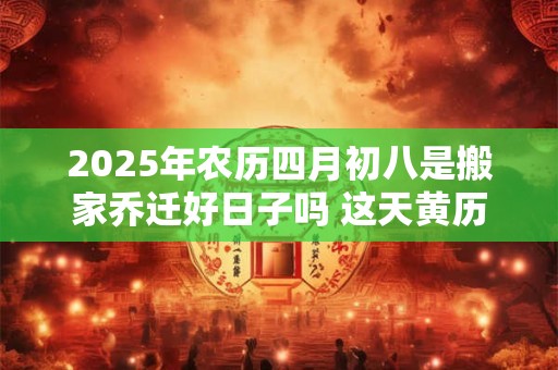 2025年农历四月初八是搬家乔迁好日子吗 这天黄历宜忌