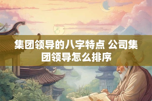 集团领导的八字特点 公司集团领导怎么排序