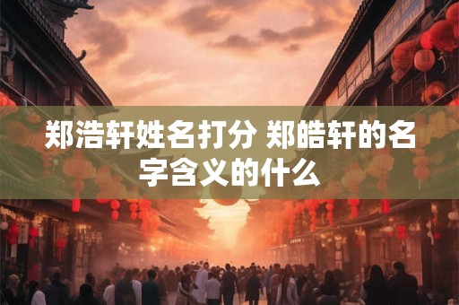 郑浩轩姓名打分 郑皓轩的名字含义的什么 郑浩轩姓名打分 郑皓轩的名字含义的什么