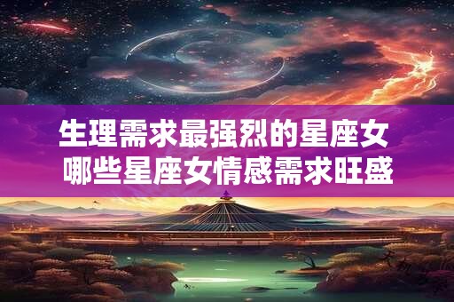 生理需求最强烈的星座女 哪些星座女情感需求旺盛