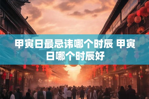 甲寅日最忌讳哪个时辰 甲寅日哪个时辰好