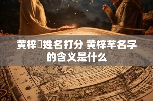 黄梓祎姓名打分 黄梓芊名字的含义是什么