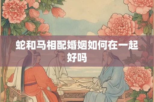 蛇和马相配婚姻如何在一起好吗