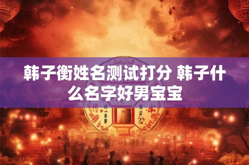 韩子衡姓名测试打分 韩子什么名字好男宝宝