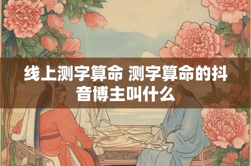 线上测字算命 测字算命的抖音博主叫什么