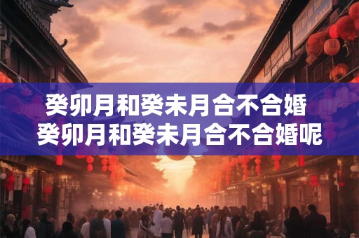 癸卯月和癸未月合不合婚 癸卯月和癸未月合不合婚呢